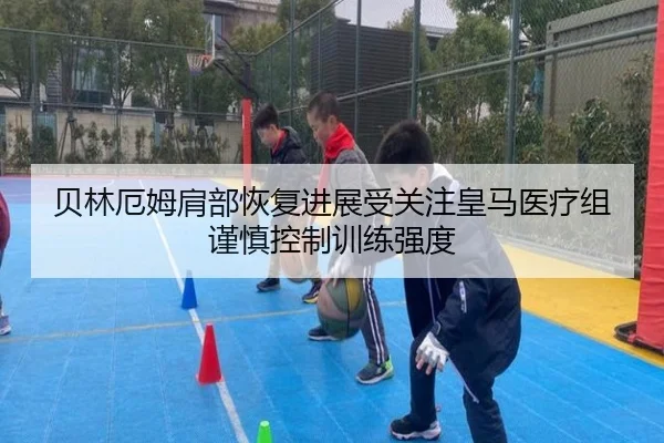 贝林厄姆肩部恢复进展受关注皇马医疗组谨慎控制训练强度