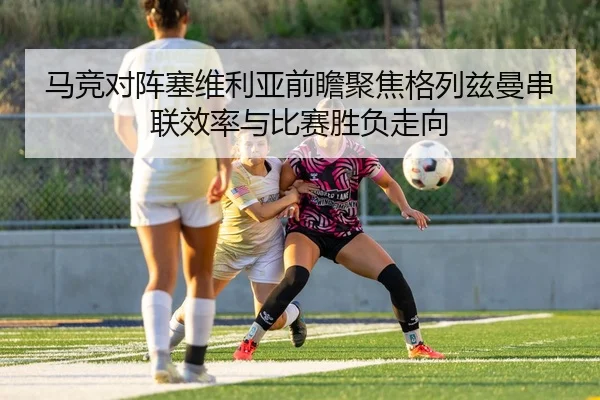 马竞对阵塞维利亚前瞻聚焦格列兹曼串联效率与比赛胜负走向