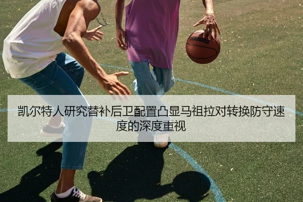 凯尔特人研究替补后卫配置凸显马祖拉对转换防守速度的深度重视