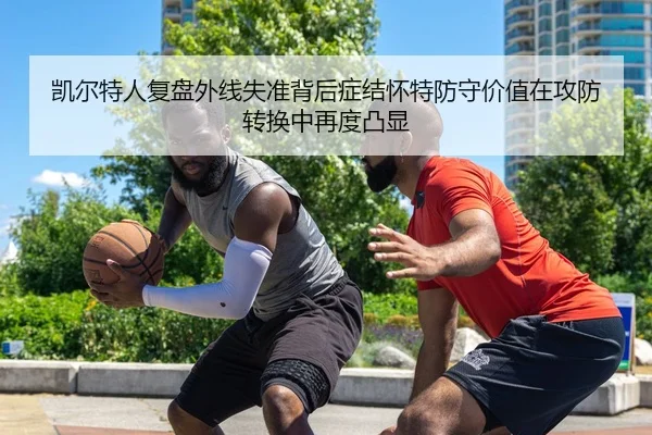 凯尔特人复盘外线失准背后症结怀特防守价值在攻防转换中再度凸显