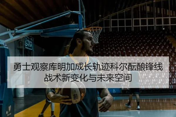 勇士观察库明加成长轨迹科尔酝酿锋线战术新变化与未来空间