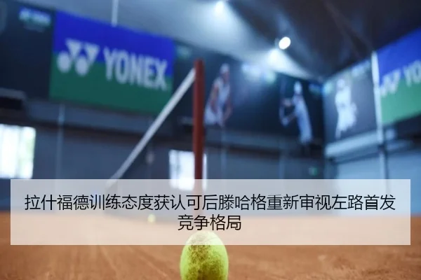 拉什福德训练态度获认可后滕哈格重新审视左路首发竞争格局