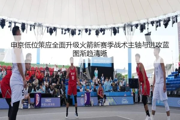 申京低位策应全面升级火箭新赛季战术主轴与进攻蓝图渐趋清晰
